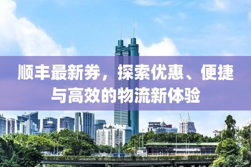 順豐最新券，探索優(yōu)惠、便捷與高效的物流新體驗(yàn)