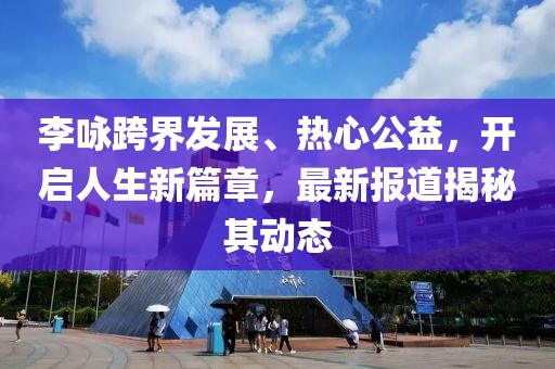 李詠跨界發展、熱心公益，開啟人生新篇章，最新報道揭秘其動態