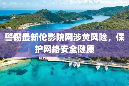 警惕最新倫影院網涉黃風險，保護網絡安全健康