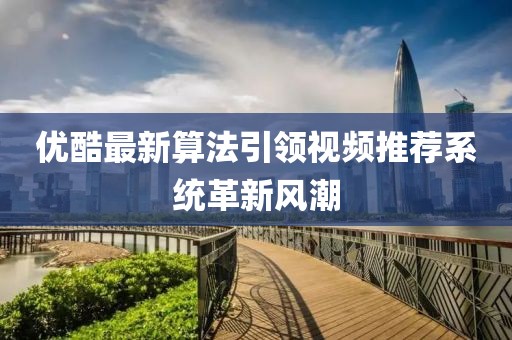 優(yōu)酷最新算法引領(lǐng)視頻推薦系統(tǒng)革新風潮