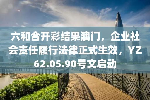 六和合開彩結(jié)果澳門，企業(yè)社會責(zé)任履行法律正式生效，YZ62.05.90號文啟動