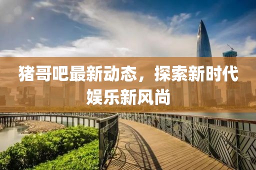 豬哥吧最新動態，探索新時代娛樂新風尚