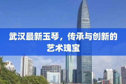 武漢最新玉琴，傳承與創(chuàng)新的藝術(shù)瑰寶