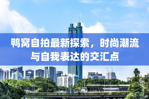 鴨窩自拍最新探索，時尚潮流與自我表達的交匯點