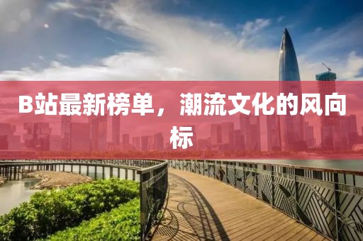 B站最新榜單，潮流文化的風向標