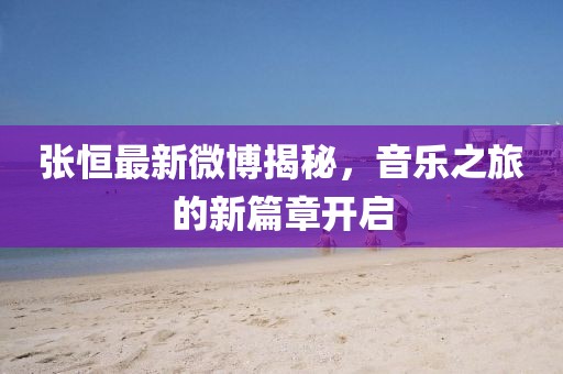 張恒最新微博揭秘，音樂之旅的新篇章開啟
