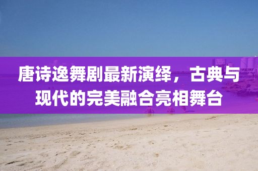 唐詩(shī)逸舞劇最新演繹，古典與現(xiàn)代的完美融合亮相舞臺(tái)